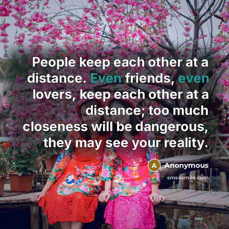 “People keep each other at a distance. Even friends, even lovers, keep each other at a distance; too much closeness will be dangerous, they may see your reality.” quote by Anonymous