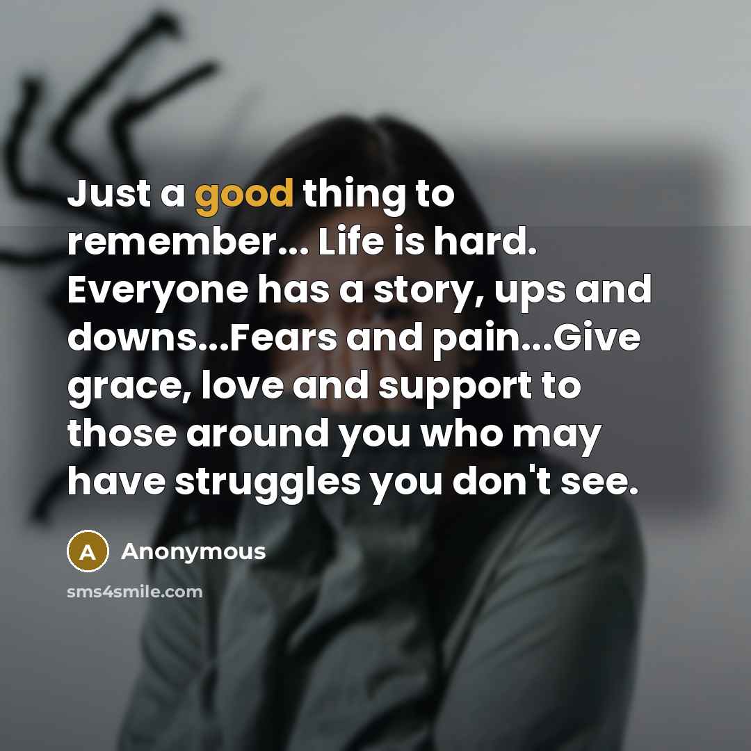 “Just a good thing to remember... Life is hard. Everyone has a story, ups and downs...Fears and pain...Give grace, love and support to those around you who may have struggles you don't see.” quote by Anonymous