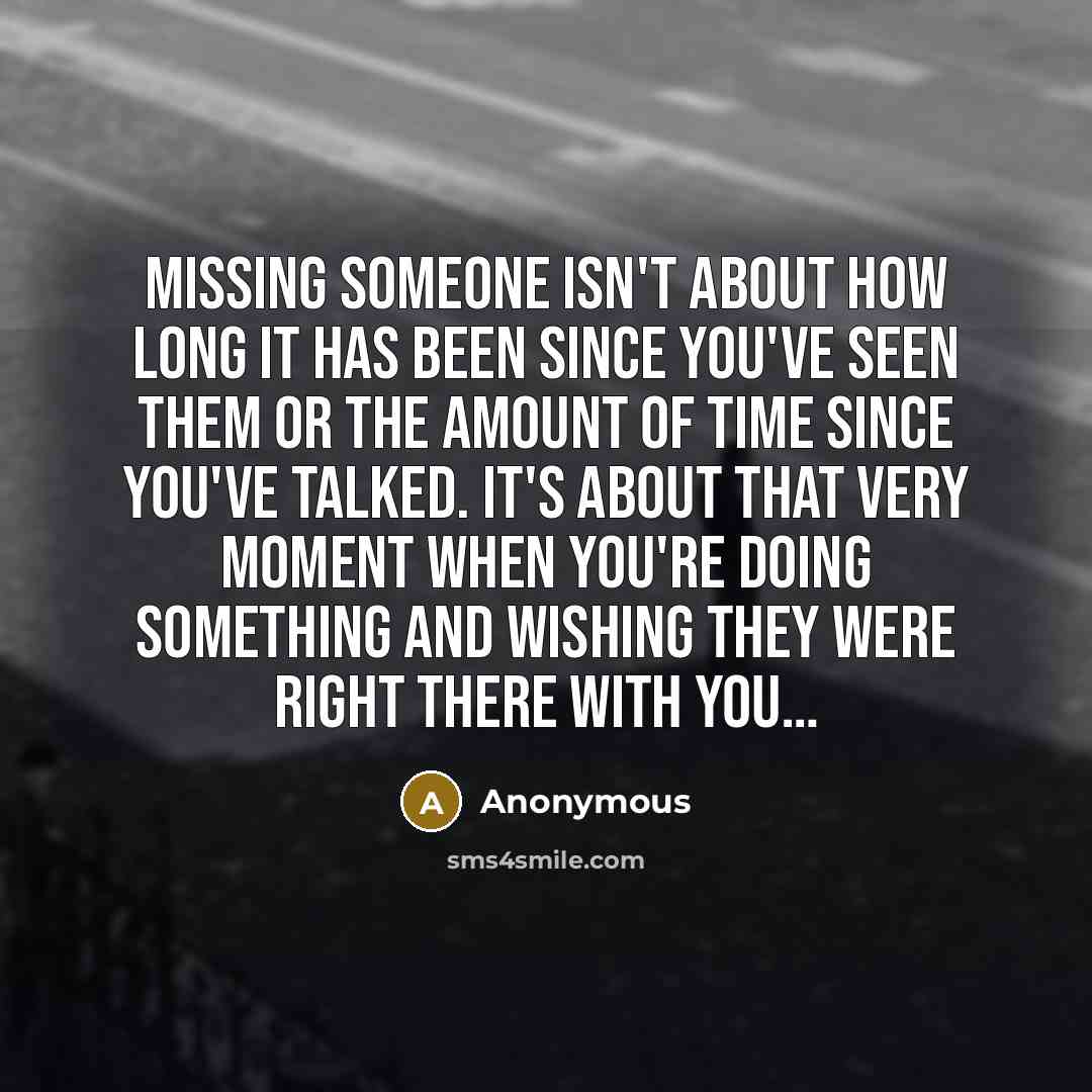 “Missing someone isn't about how long it has been since you've seen them or the amount of time since you've talked. It's about that very moment when you're doing something and wishing they were right there with you…” quote by Anonymous