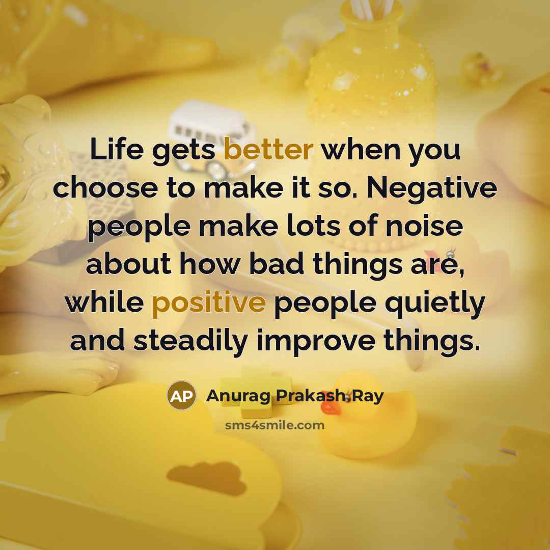 “Life gets better when you choose to make it so. Negative people make lots of noise about how bad things are, while positive people quietly and steadily improve things.” quote by Anurag Prakash Ray
