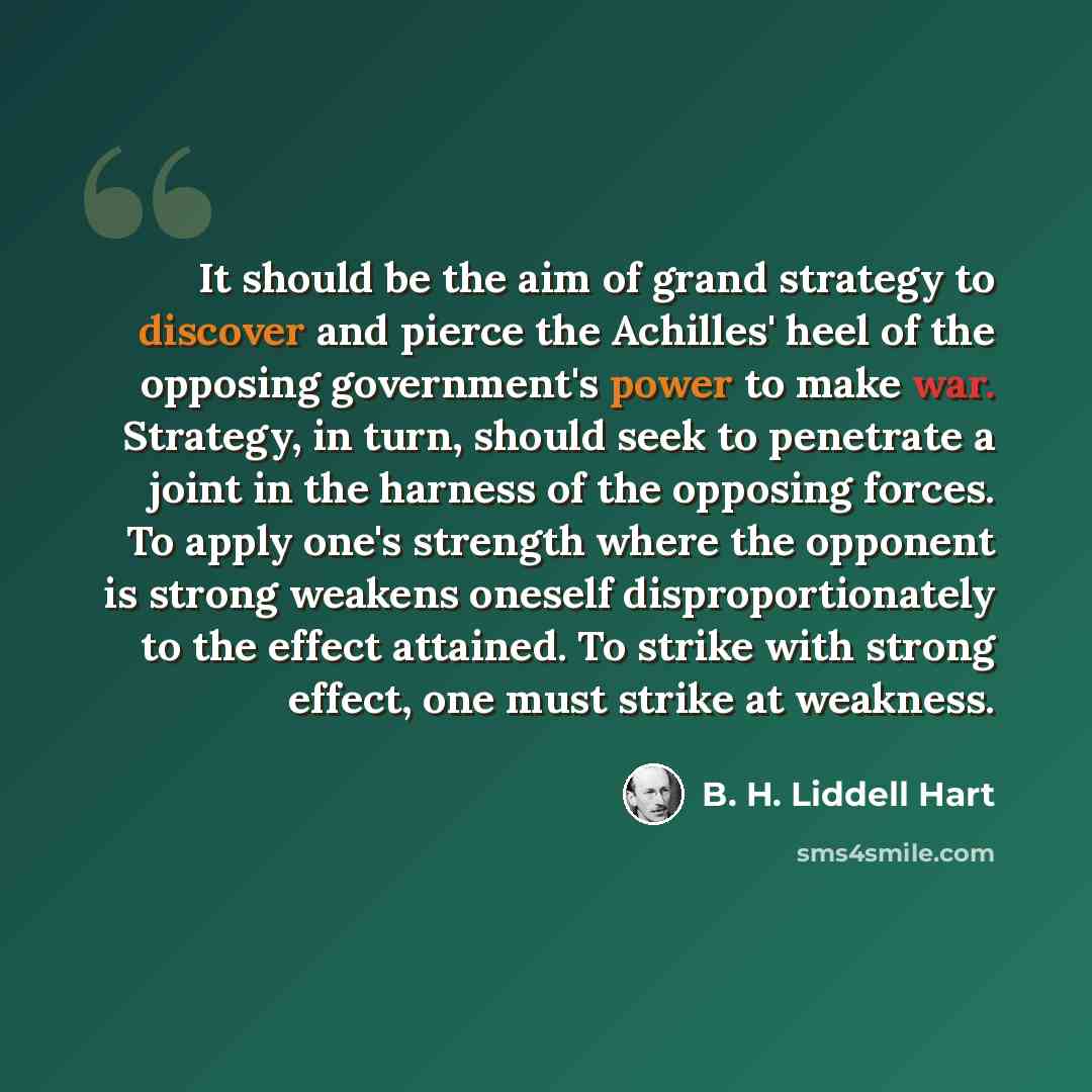“It should be the aim of grand strategy to discover and pierce the Achilles' heel of the opposing government's power to make war. Strategy, in turn, should seek to penetrate a joint in the harness of the opposing forces. To apply one's strength where the opponent is strong weakens oneself…” quote by B. H. Liddell Hart