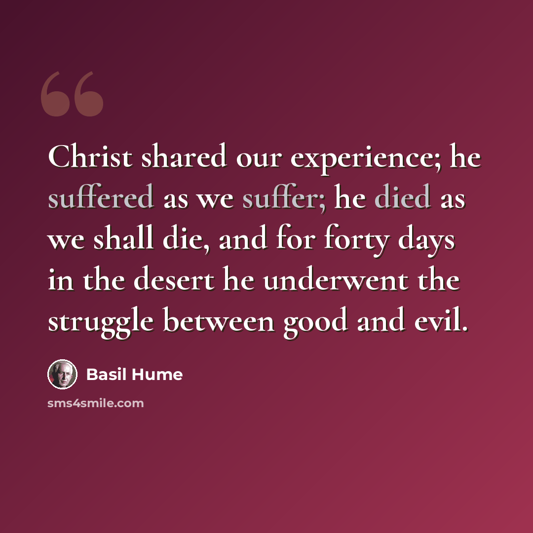 “Christ shared our experience; he suffered as we suffer; he died as we shall die, and for forty days in the desert he underwent the struggle between good and evil.” quote by Basil Hume