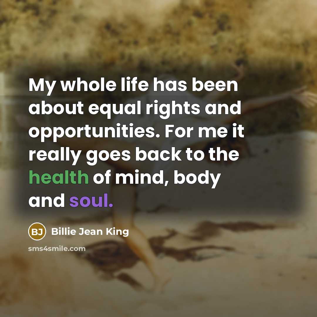 “My whole life has been about equal rights and opportunities. For me it really goes back to the health of mind, body and soul.” quote by Billie Jean King