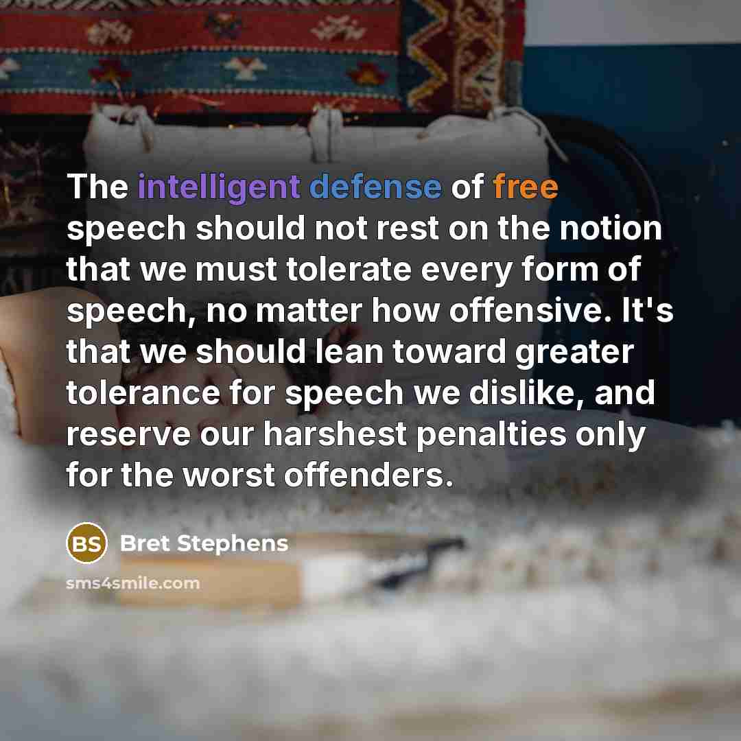 “The intelligent defense of free speech should not rest on the notion that we must tolerate every form of speech, no matter how offensive. It's that we should lean toward greater tolerance for speech we dislike, and reserve our harshest penalties only for the worst offenders.” quote by Bret Stephens