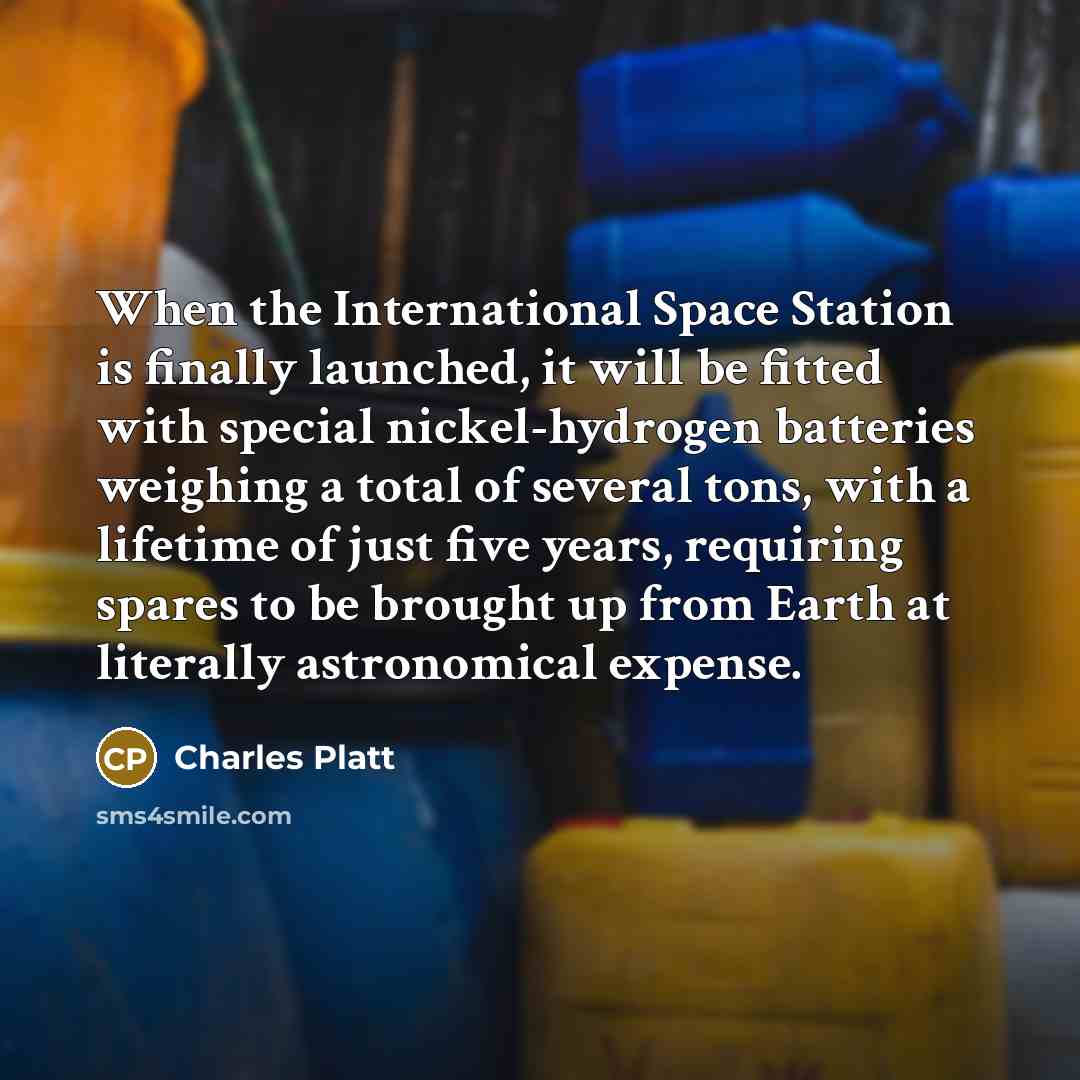 “When the International Space Station is finally launched, it will be fitted with special nickel-hydrogen batteries weighing a total of several tons, with a lifetime of just five years, requiring spares to be brought up from Earth at literally astronomical expense.” quote by Charles Platt