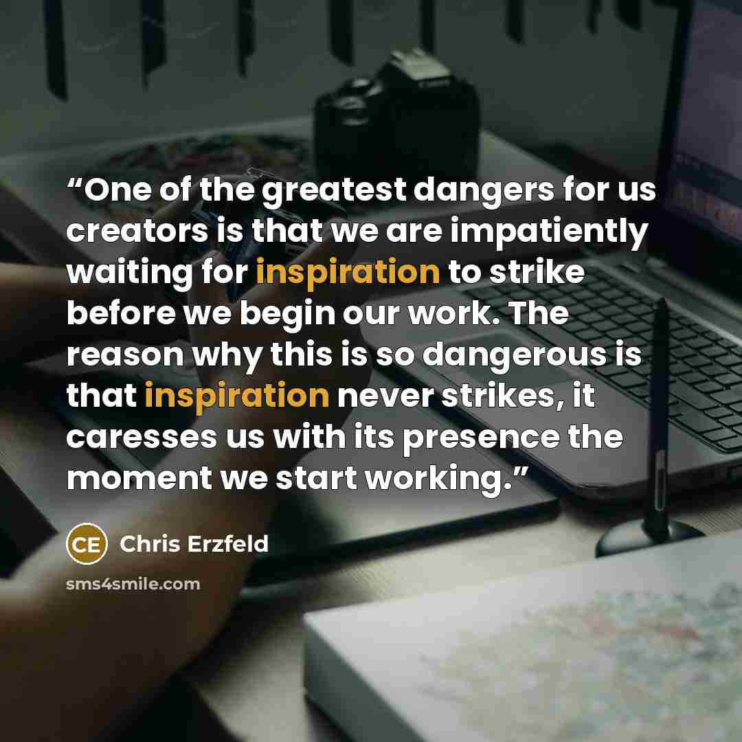 “One of the greatest dangers for us creators is that we are impatiently waiting for inspiration to strike before we begin our work. The reason why this is so dangerous is that inspiration never strikes, it caresses us with its presence the moment we start working.” quote by Chris Erzfeld