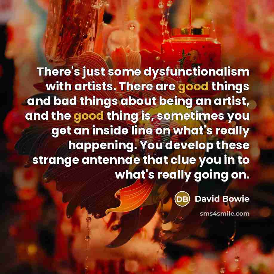 “There's just some dysfunctionalism with artists. There are good things and bad things about being an artist, and the good thing is, sometimes you get an inside line on what's really happening. You develop these strange antennae that clue you in to what's really going on.” quote by David Bowie