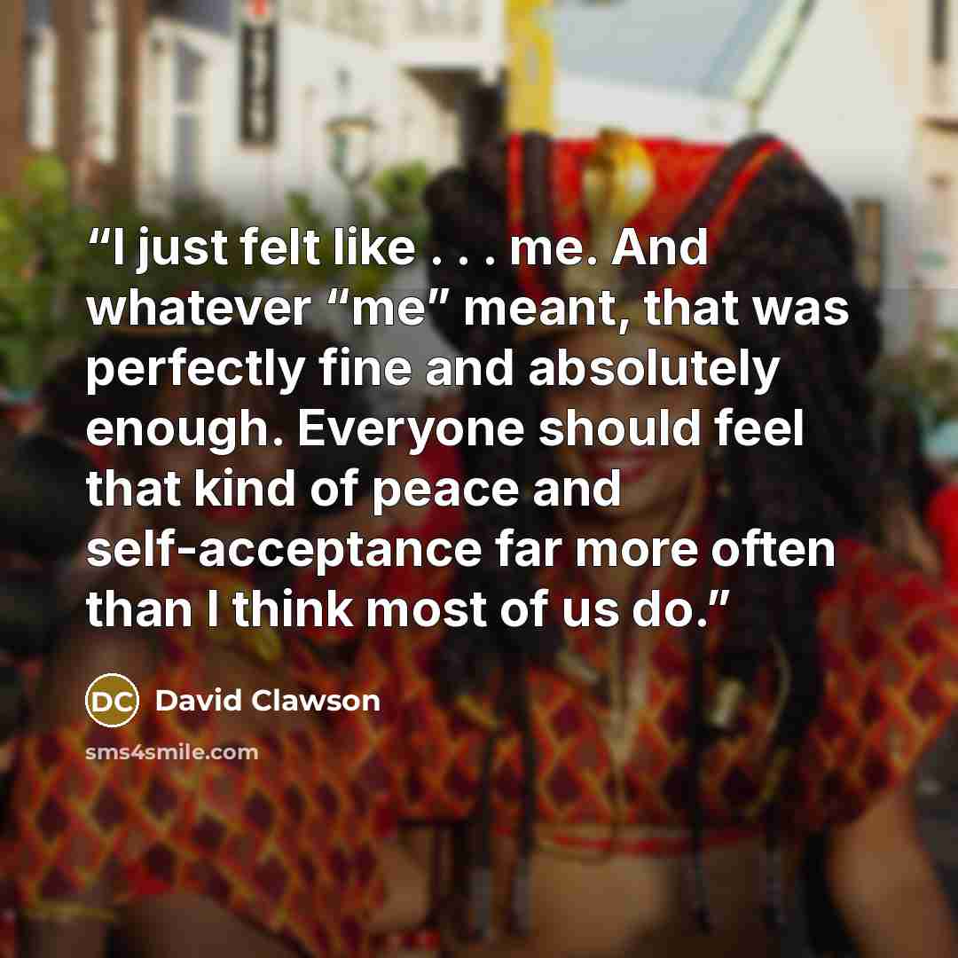 “I just felt like . . . me. And whatever “me” meant, that was perfectly fine and absolutely enough. Everyone should feel that kind of peace and self-acceptance far more often than I think most of us do.” quote by David Clawson