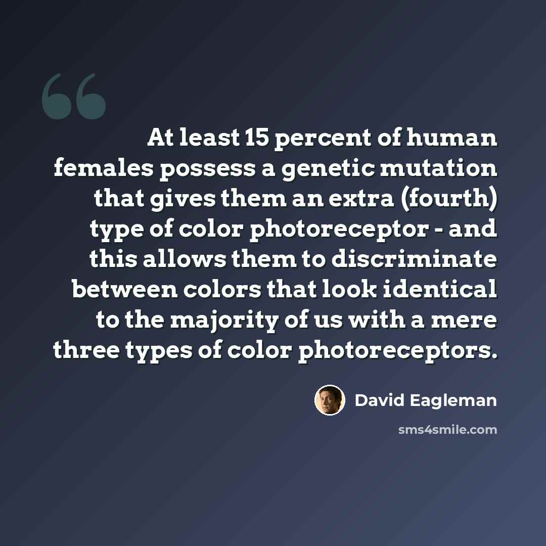 “At least 15 percent of human females possess a genetic mutation that gives them an extra (fourth) type of color photoreceptor - and this allows them to discriminate between colors that look identical to the majority of us with a mere three types of color photoreceptors.” quote by David Eagleman