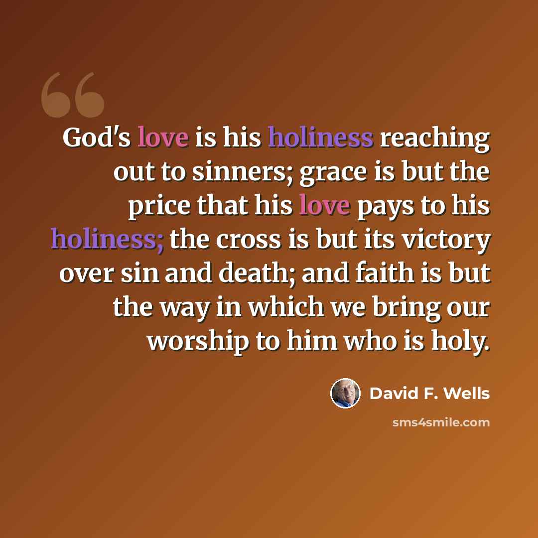 “God's love is his holiness reaching out to sinners; grace is but the price that his love pays to his holiness; the cross is but its victory over sin and death; and faith is but the way in which we bring our worship to him who is holy.” quote by David F. Wells