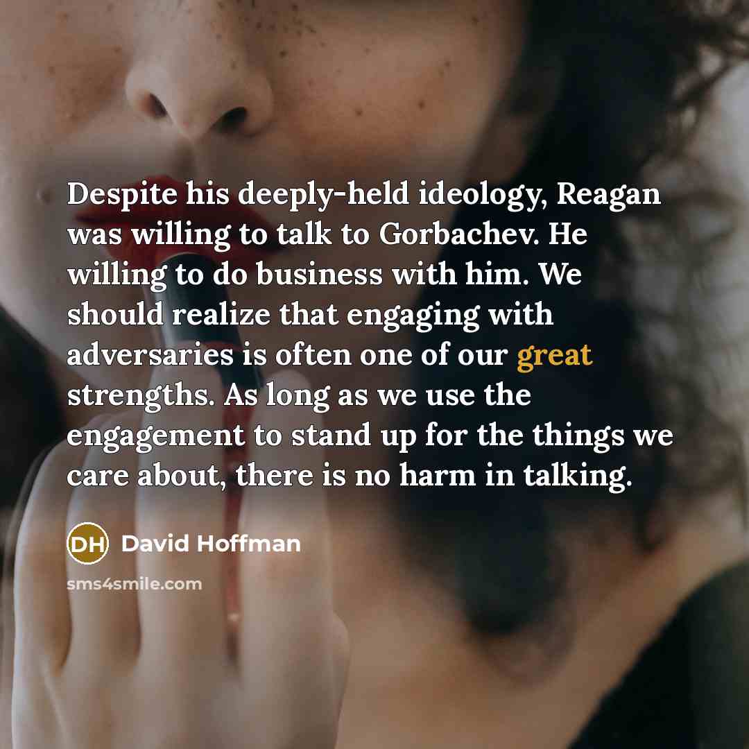“Despite his deeply-held ideology, Reagan was willing to talk to Gorbachev. He willing to do business with him. We should realize that engaging with adversaries is often one of our great strengths. As long as we use the engagement to stand up for the things we care about, there is no harm in talking.” quote by David Hoffman