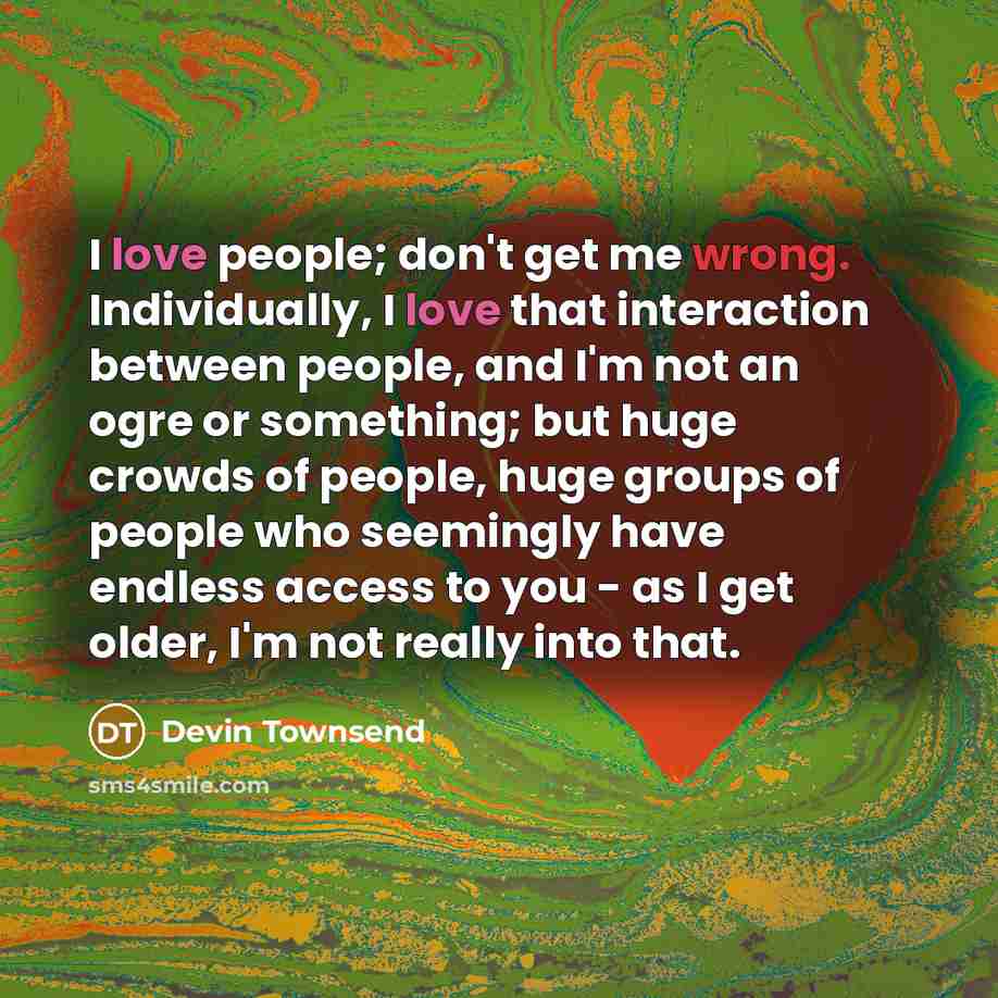 “I love people; don't get me wrong. Individually, I love that interaction between people, and I'm not an ogre or something; but huge crowds of people, huge groups of people who seemingly have endless access to you - as I get older, I'm not really into that.” quote by Devin Townsend