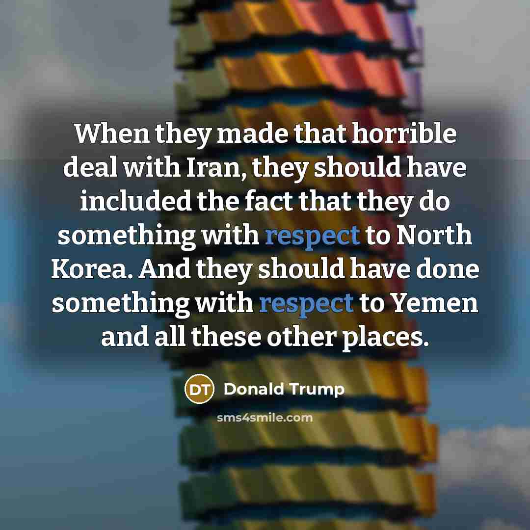 “When they made that horrible deal with Iran, they should have included the fact that they do something with respect to North Korea. And they should have done something with respect to Yemen and all these other places.” quote by Donald Trump