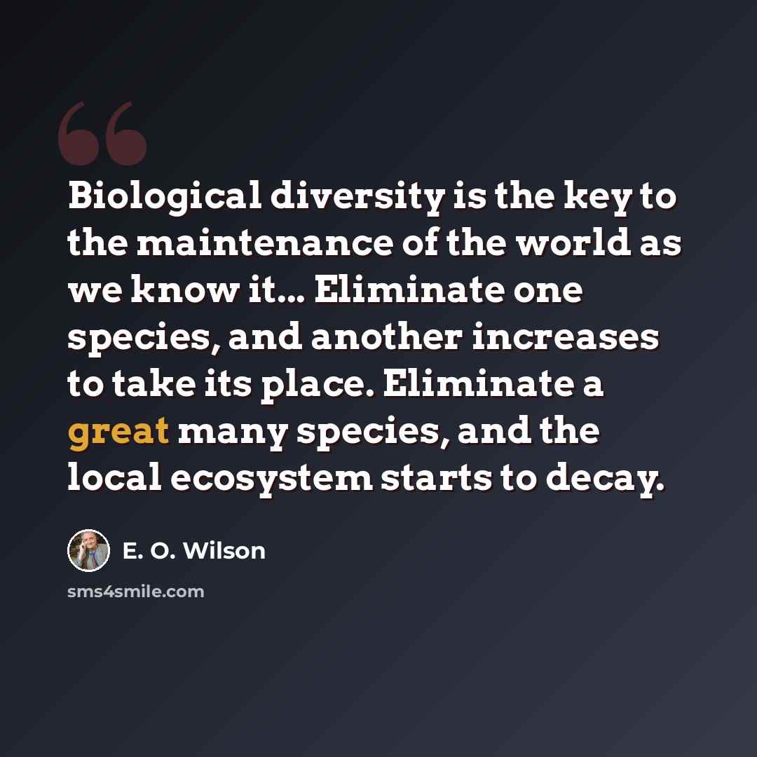 “Biological diversity is the key to the maintenance of the world as we know it... Eliminate one species, and another increases to take its place. Eliminate a great many species, and the local ecosystem starts to decay.” quote by E. O. Wilson