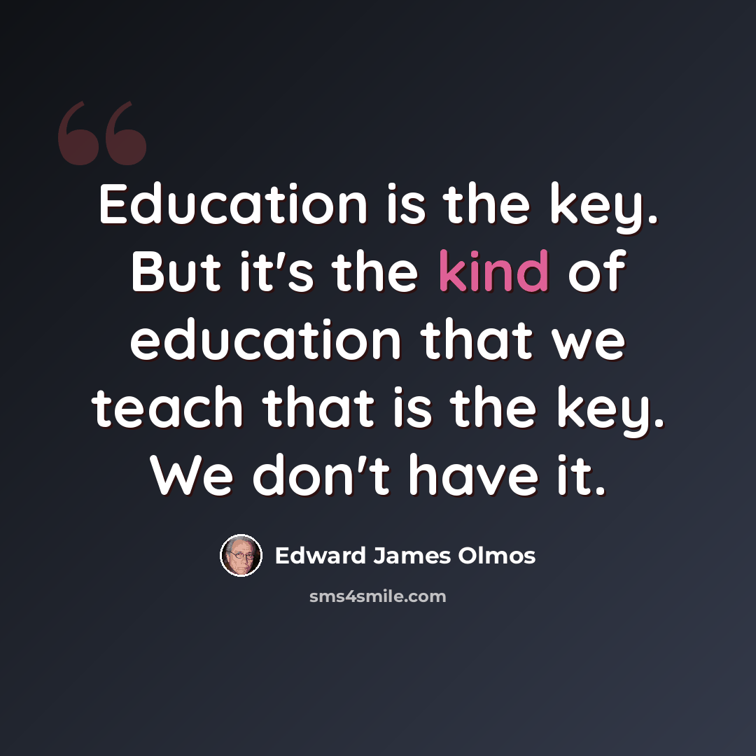 “Education is the key. But it's the kind of education that we teach that is the key. We don't have it.” quote by Edward James Olmos