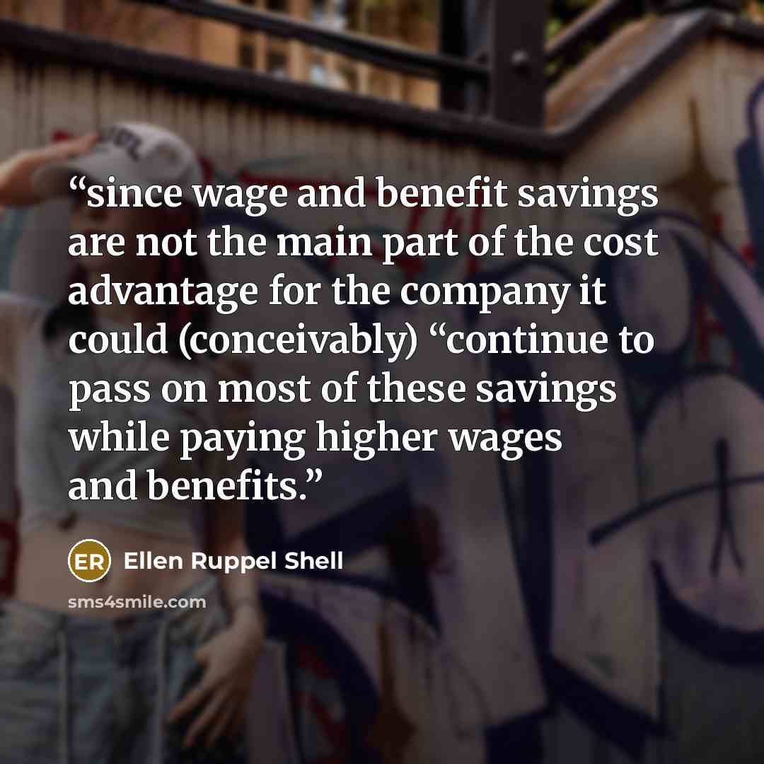 “since wage and benefit savings are not the main part of the cost advantage for the company it could (conceivably) “continue to pass on most of these savings while paying higher wages and benefits.” quote by Ellen Ruppel Shell