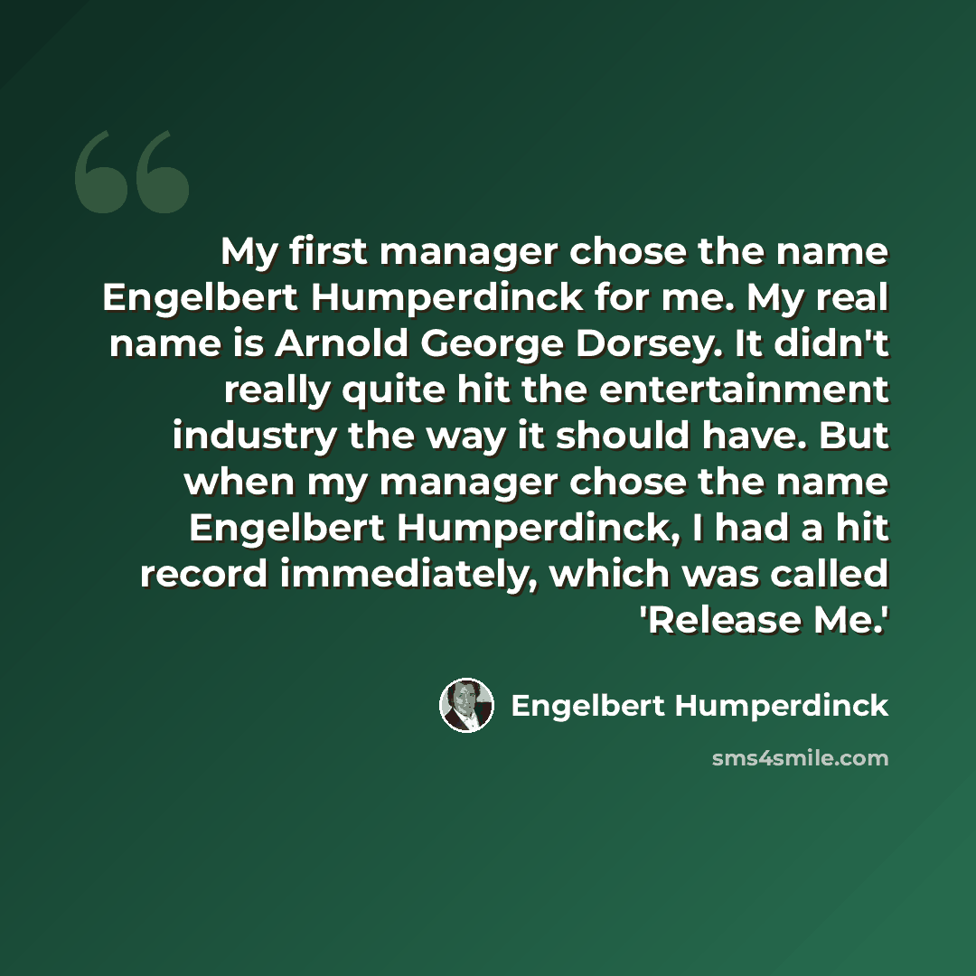 “My first manager chose the name Engelbert Humperdinck for me. My real name is Arnold George Dorsey. It didn't really quite hit the entertainment industry the way it should have. But when my manager chose the name Engelbert Humperdinck, I had a hit record immediately, which was called 'Release Me.'” quote by Engelbert Humperdinck