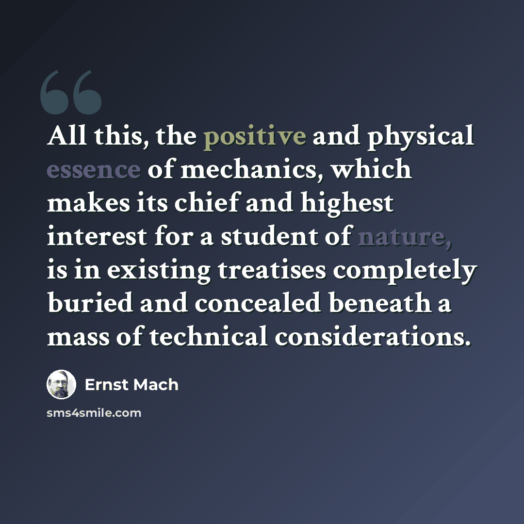 “All this, the positive and physical essence of mechanics, which makes its chief and highest interest for a student of nature, is in existing treatises completely buried and concealed beneath a mass of technical considerations.” quote by Ernst Mach