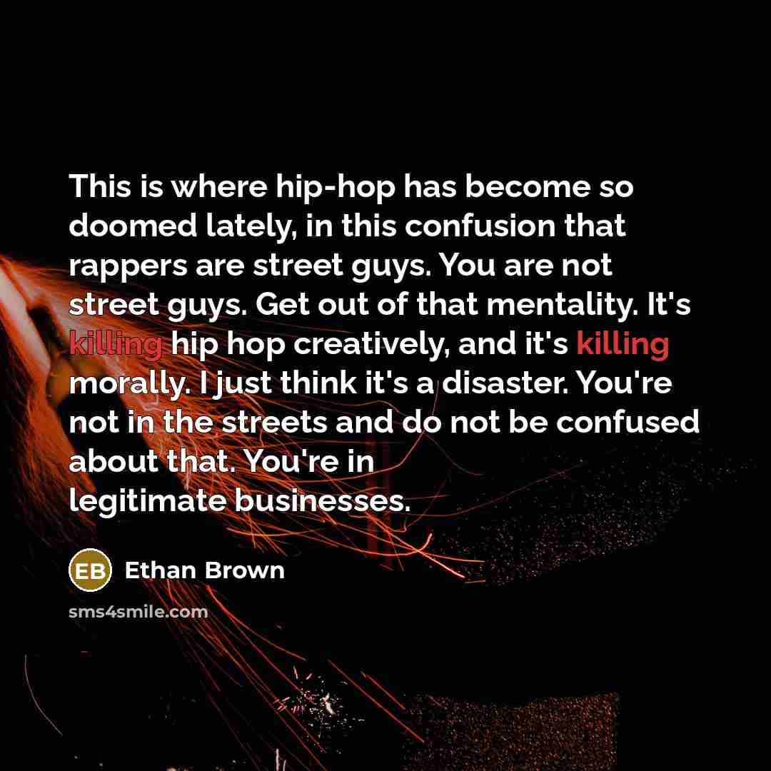 “This is where hip-hop has become so doomed lately, in this confusion that rappers are street guys. You are not street guys. Get out of that mentality. It's killing hip hop creatively, and it's killing morally. I just think it's a disaster. You're not in the streets and do not be confused about…” quote by Ethan Brown