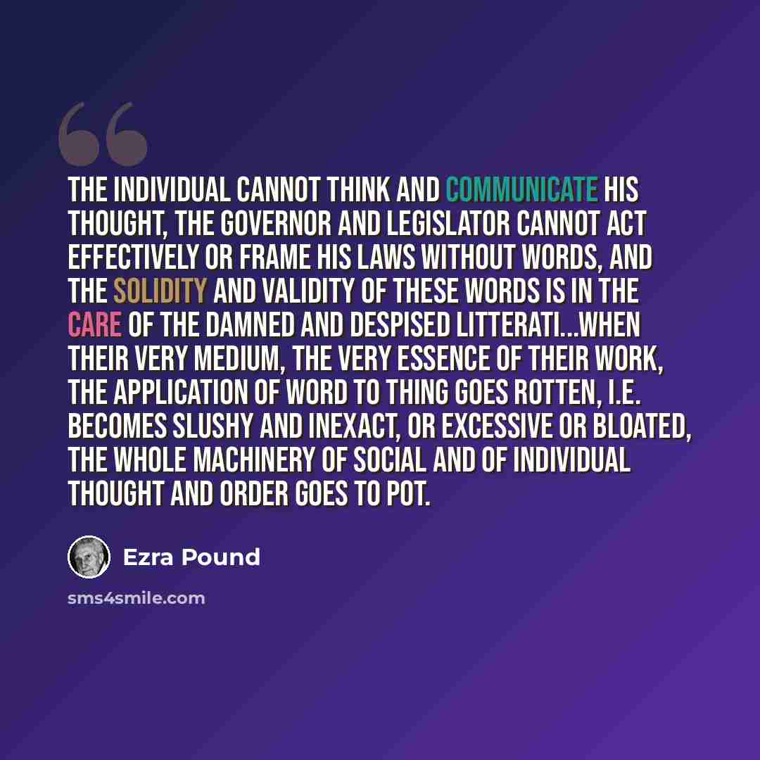“The individual cannot think and communicate his thought, the governor and legislator cannot act effectively or frame his laws without words, and the solidity and validity of these words is in the care of the damned and despised litterati...when their very medium, the very essence of their work…” quote by Ezra Pound