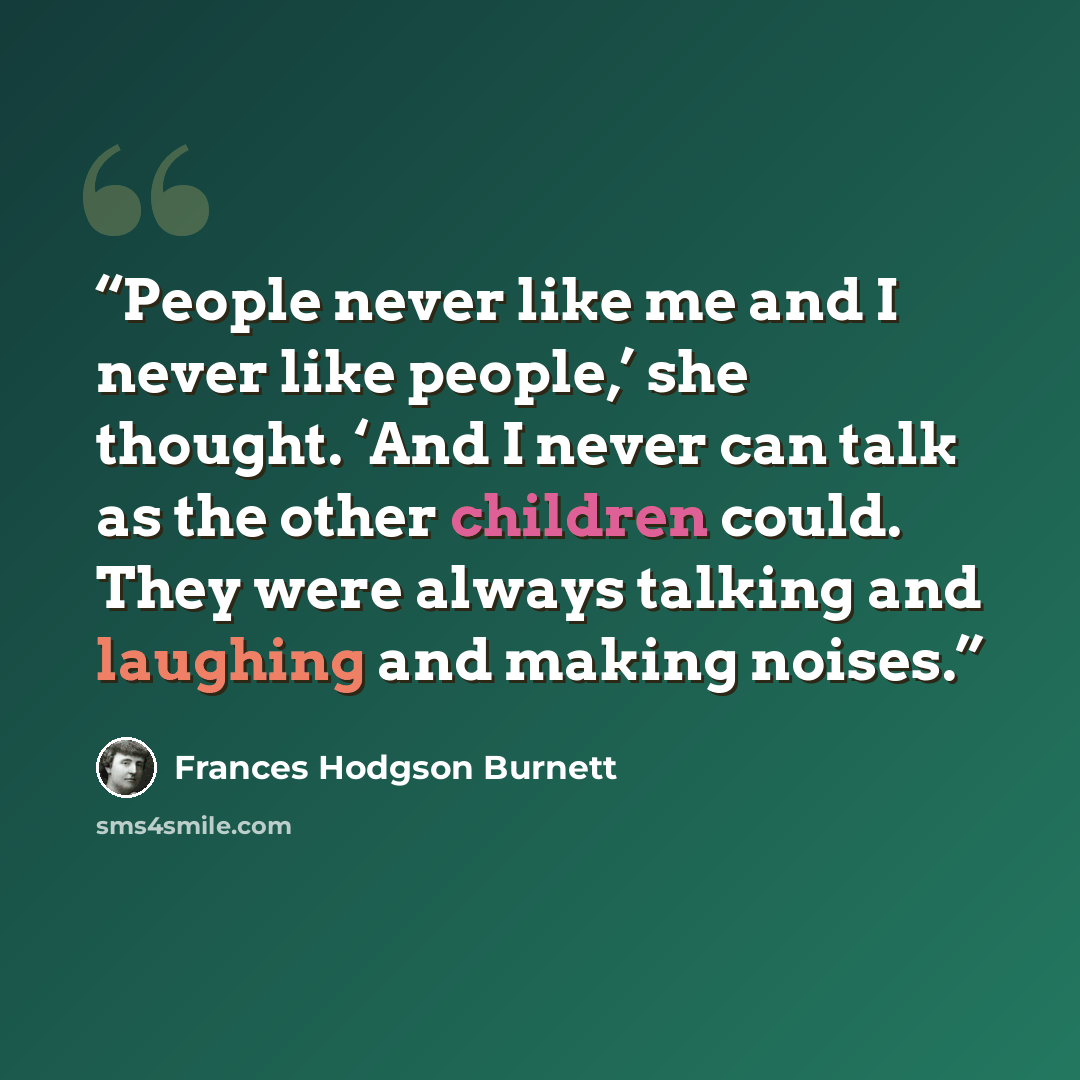 “People never like me and I never like people,’ she thought. ‘And I never can talk as the other children could. They were always talking and laughing and making noises.” quote by Frances Hodgson Burnett