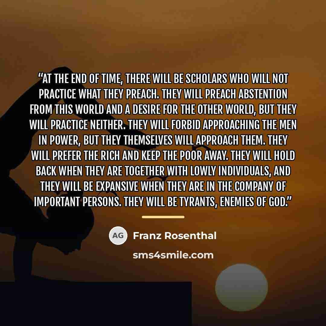 “At the end of time, there will be scholars who will not practice what they preach. They will preach abstention from this world and a desire for the other world, but they will practice neither. They will forbid approaching the men in power, but they themselves will approach them. They will prefer…” quote by Franz Rosenthal