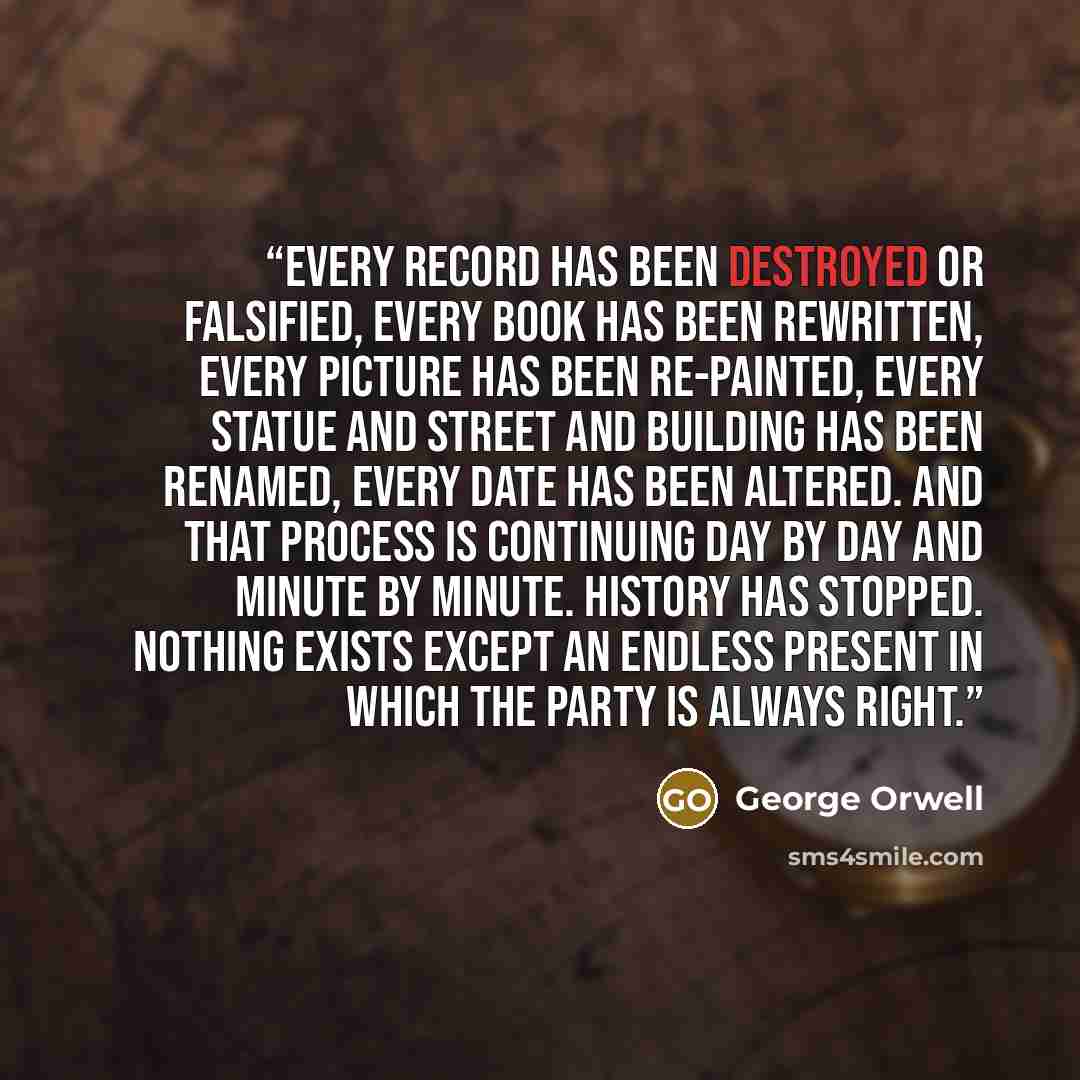 “Every record has been destroyed or falsified, every book has been rewritten, every picture has been re-painted, every statue and street and building has been renamed, every date has been altered. And that process is continuing day by day and minute by minute. History has stopped. Nothing exists…” quote by George Orwell
