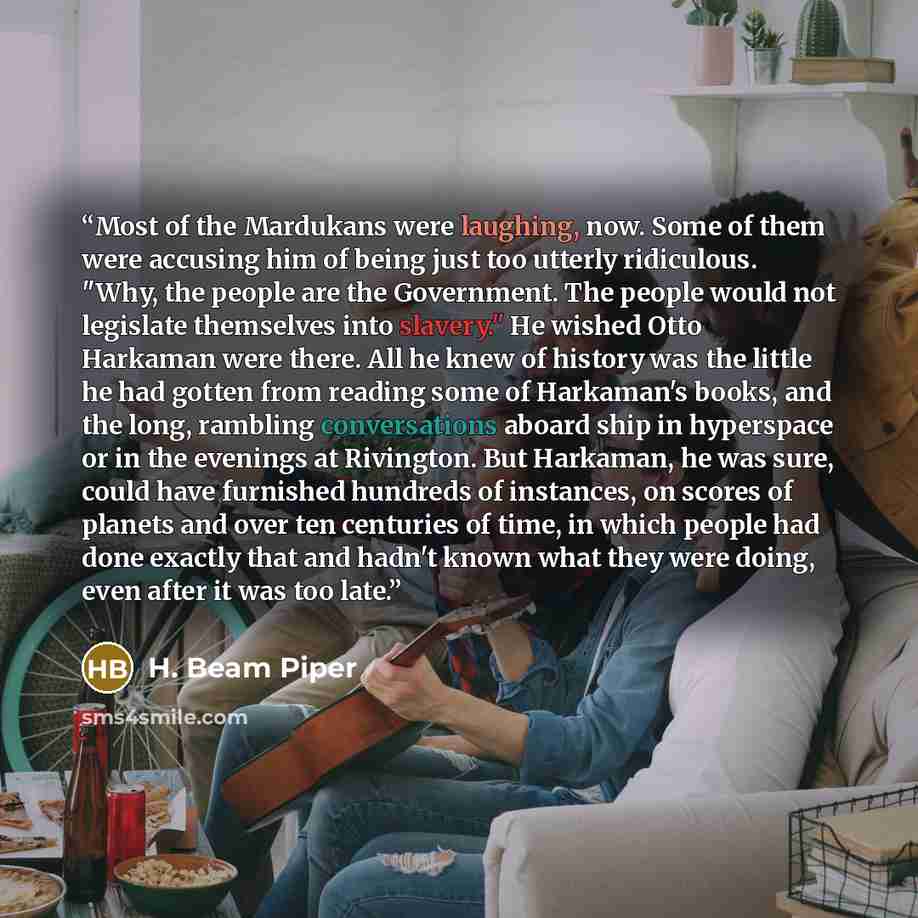 “Most of the Mardukans were laughing, now. Some of them were accusing him of being just too utterly ridiculous. "Why, the people are the Government. The people would not legislate themselves into slavery." He wished Otto Harkaman were there. All he knew of history was the little he had gotten from…” quote by H. Beam Piper