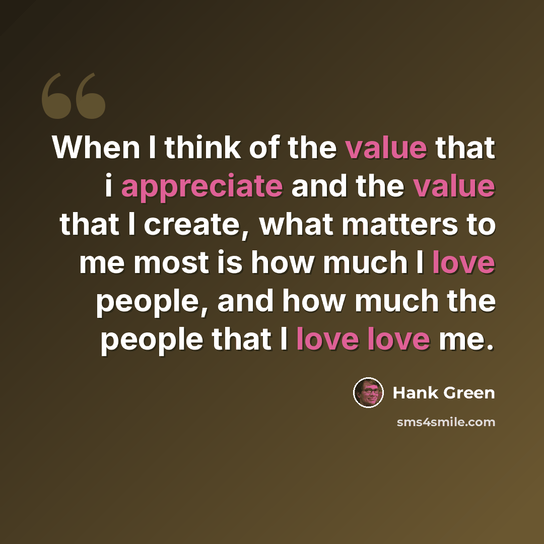 “When I think of the value that i appreciate and the value that I create, what matters to me most is how much I love people, and how much the people that I love love me.” quote by Hank Green
