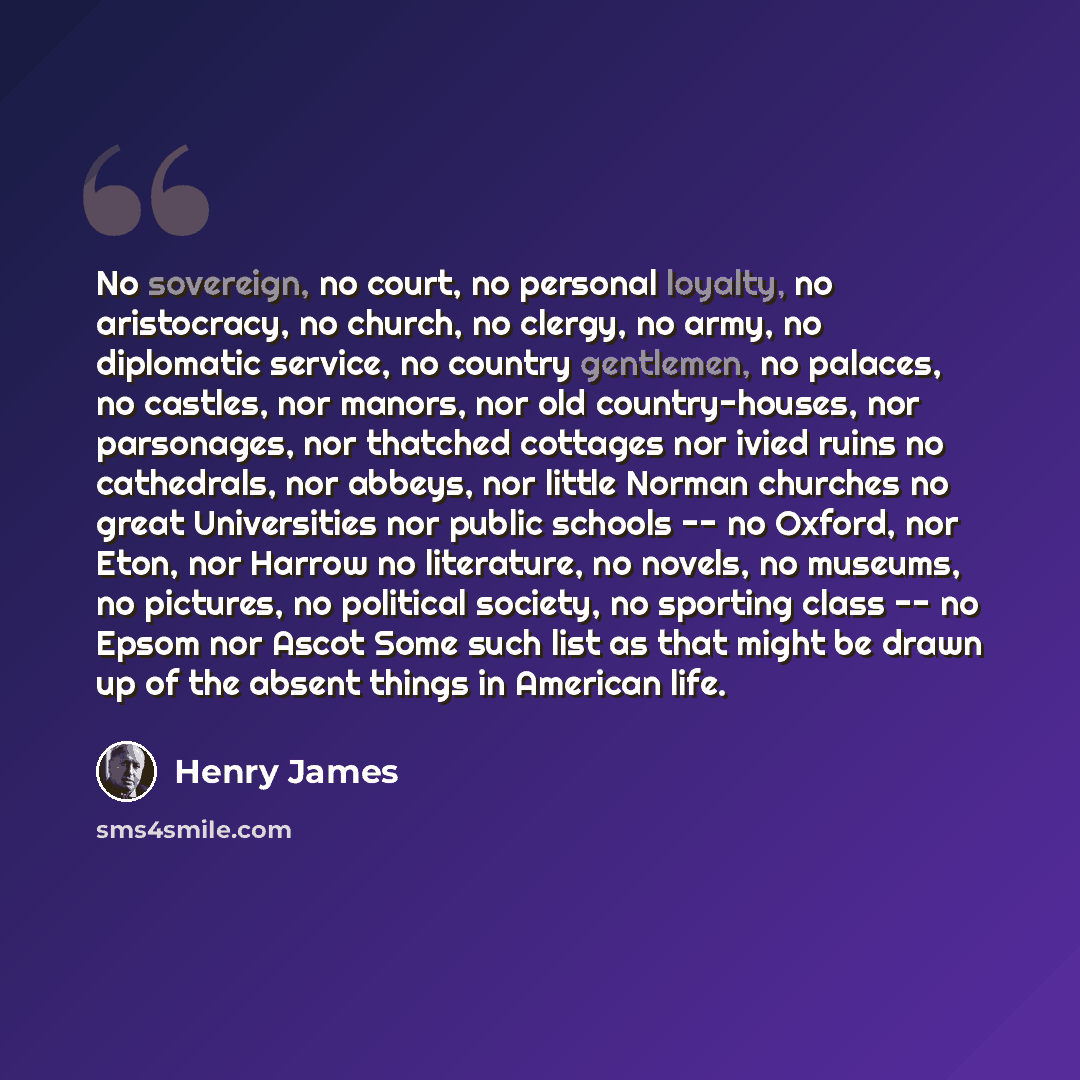 “No sovereign, no court, no personal loyalty, no aristocracy, no church, no clergy, no army, no diplomatic service, no country gentlemen, no palaces, no castles, nor manors, nor old country-houses, nor parsonages, nor thatched cottages nor ivied ruins no cathedrals, nor abbeys, nor little Norman…” quote by Henry James