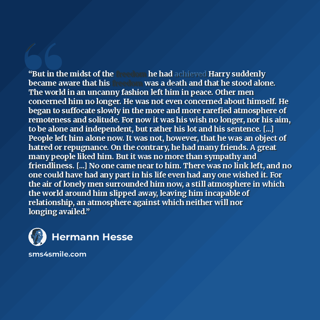 “But in the midst of the freedom he had achieved Harry suddenly became aware that his freedom was a death and that he stood alone. The world in an uncanny fashion left him in peace. Other men concerned him no longer. He was not even concerned about himself. He began to suffocate slowly in the more…” quote by Hermann Hesse