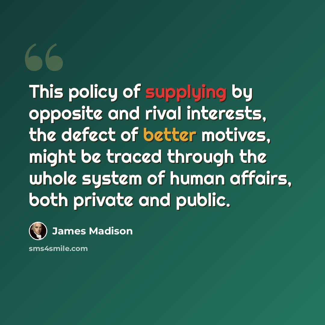 “This policy of supplying by opposite and rival interests, the defect of better motives, might be traced through the whole system of human affairs, both private and public.” quote by James Madison