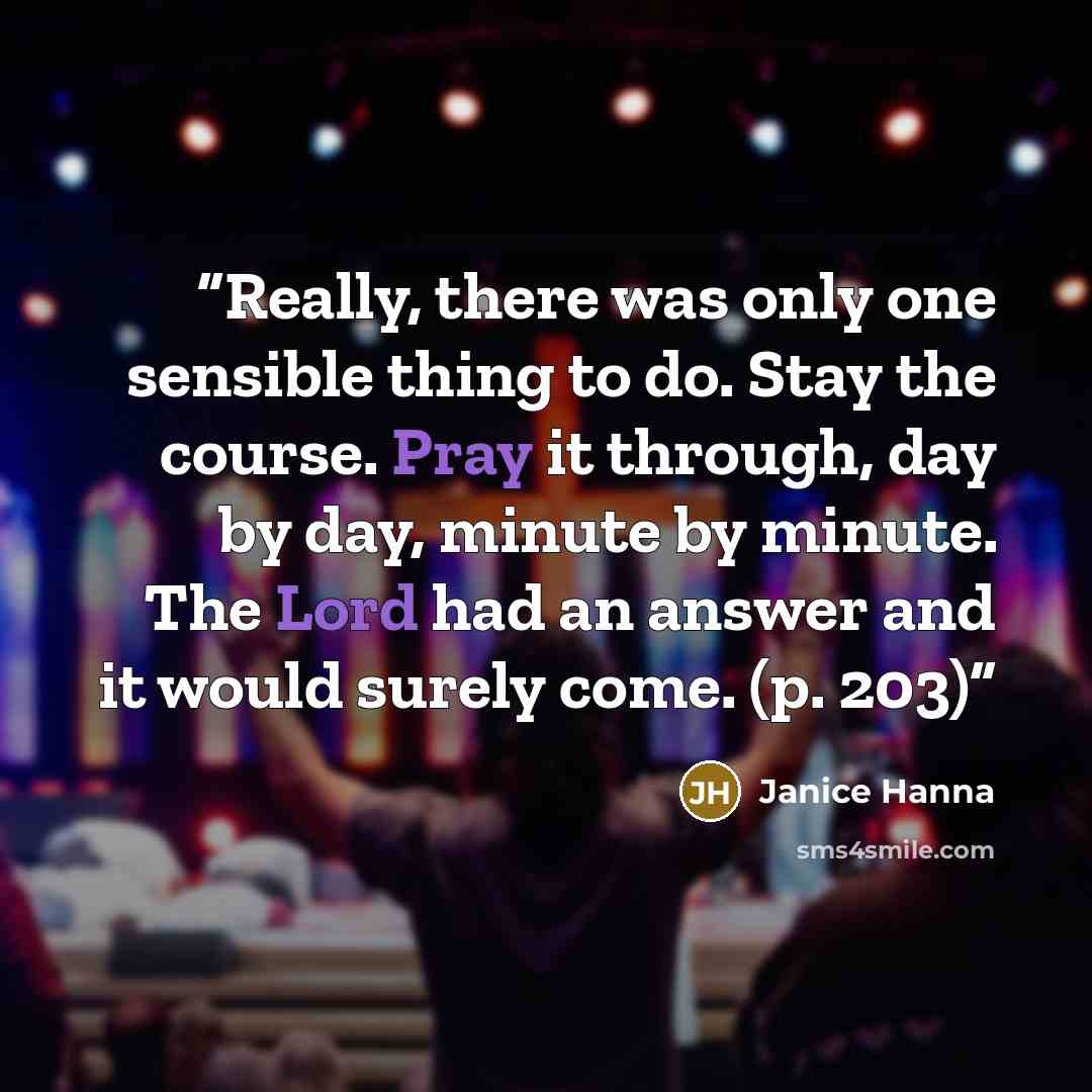 “Really, there was only one sensible thing to do. Stay the course. Pray it through, day by day, minute by minute. The Lord had an answer and it would surely come. (p. 203)” quote by Janice Hanna