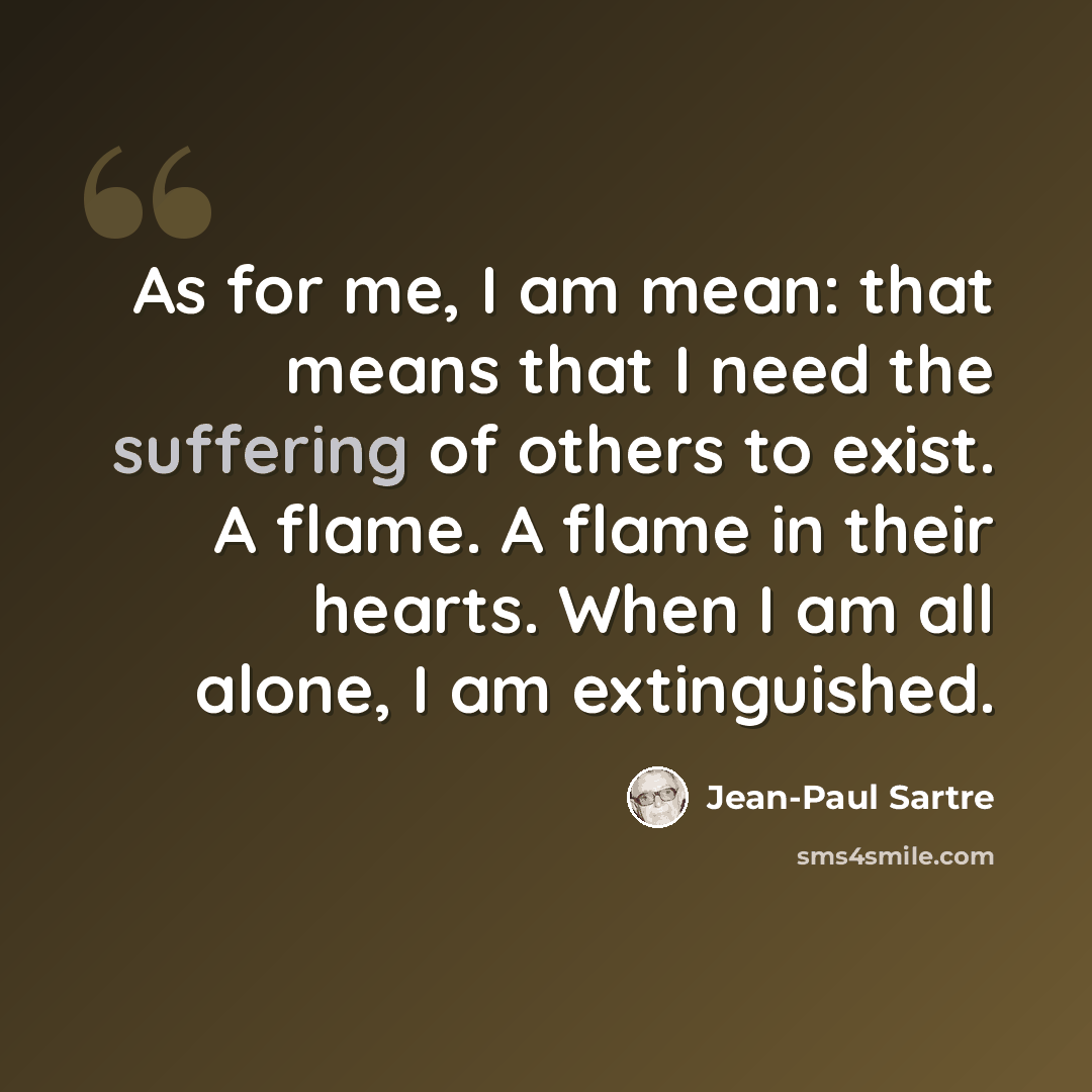 “As for me, I am mean: that means that I need the suffering of others to exist. A flame. A flame in their hearts. When I am all alone, I am extinguished.” quote by Jean-Paul Sartre