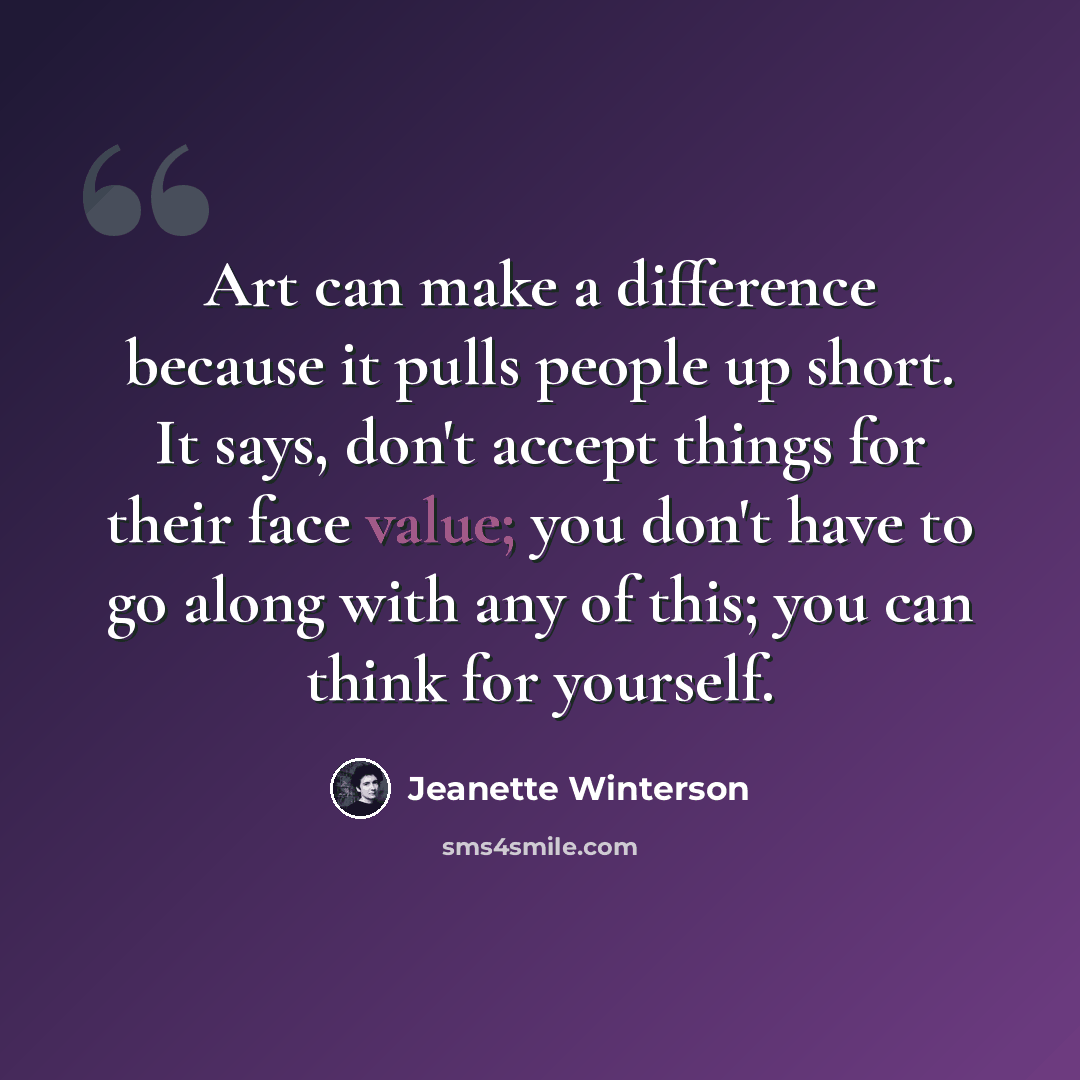“Art can make a difference because it pulls people up short. It says, don't accept things for their face value; you don't have to go along with any of this; you can think for yourself.” quote by Jeanette Winterson