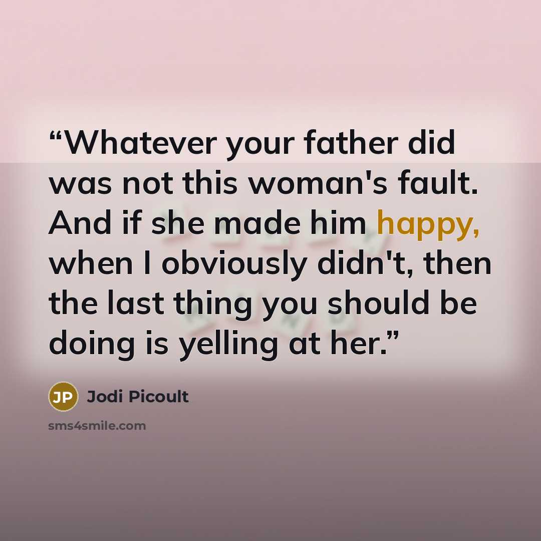 “Whatever your father did was not this woman's fault. And if she made him happy, when I obviously didn't, then the last thing you should be doing is yelling at her.” quote by Jodi Picoult