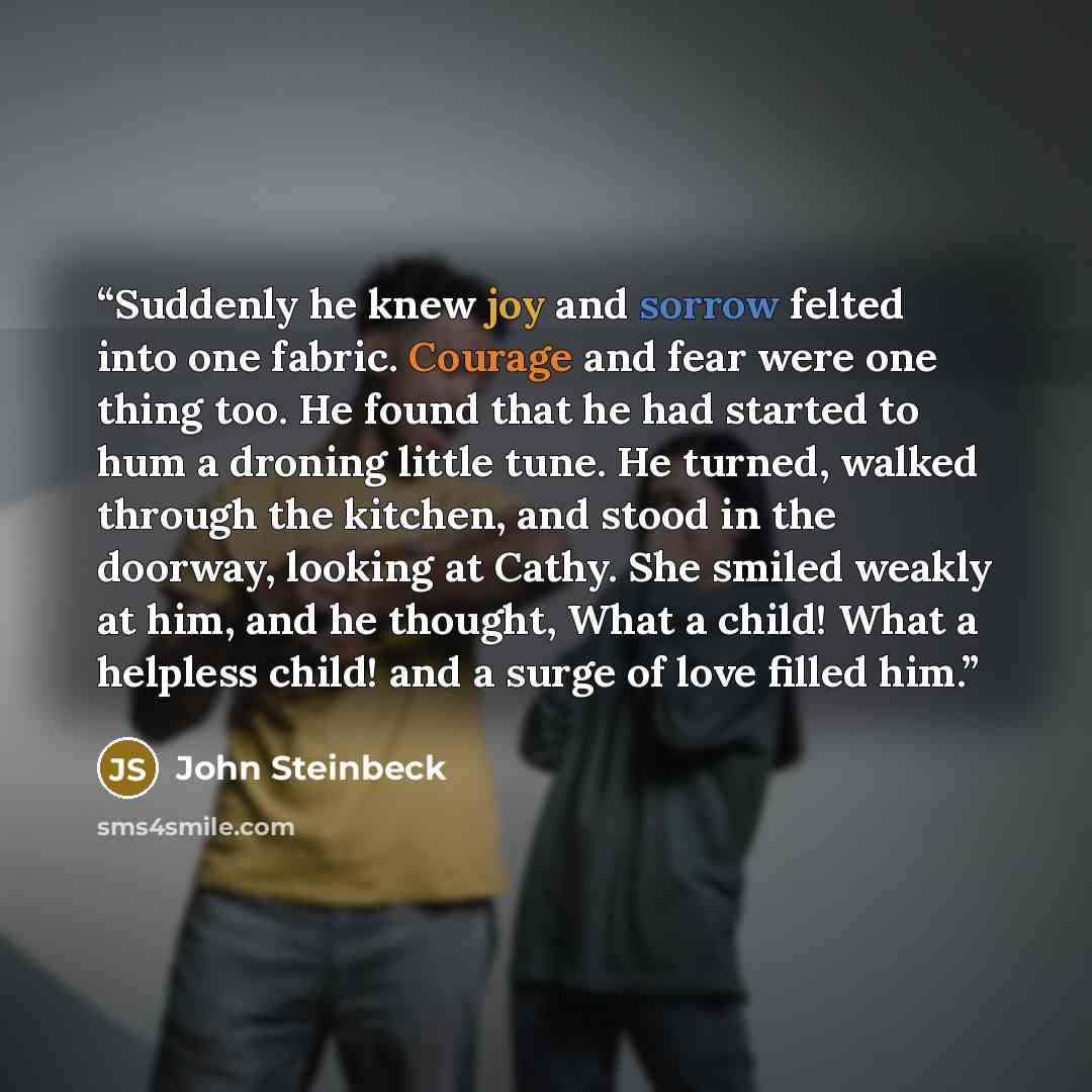 “Suddenly he knew joy and sorrow felted into one fabric. Courage and fear were one thing too. He found that he had started to hum a droning little tune. He turned, walked through the kitchen, and stood in the doorway, looking at Cathy. She smiled weakly at him, and he thought, What a child! What a…” quote by John Steinbeck