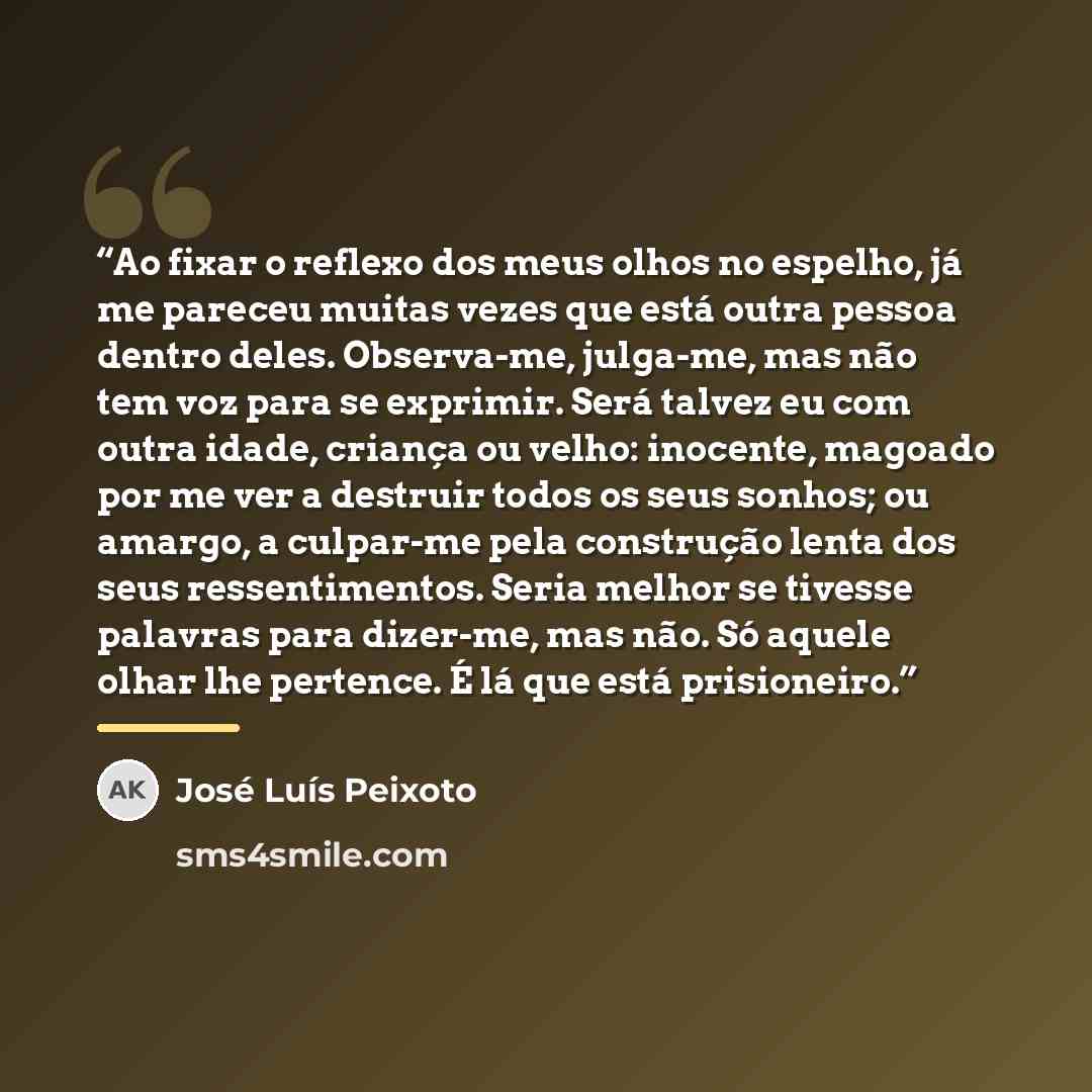 “Ao fixar o reflexo dos meus olhos no espelho, já me pareceu muitas vezes que está outra pessoa dentro deles. Observa-me, julga-me, mas não tem voz para se exprimir. Será talvez eu com outra idade, criança ou velho: inocente, magoado por me ver a destruir todos os seus sonhos; ou amargo, a…” quote by José Luís Peixoto