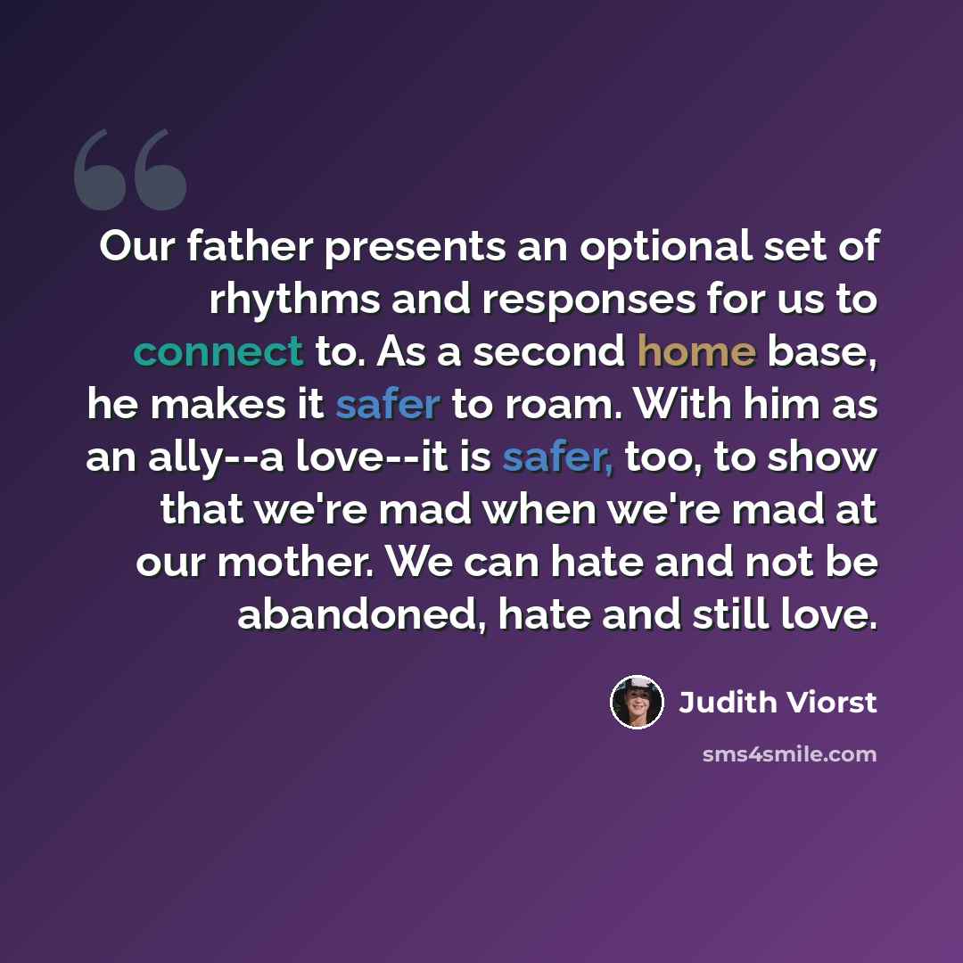“Our father presents an optional set of rhythms and responses for us to connect to. As a second home base, he makes it safer to roam. With him as an ally--a love--it is safer, too, to show that we're mad when we're mad at our mother. We can hate and not be abandoned, hate and still love.” quote by Judith Viorst