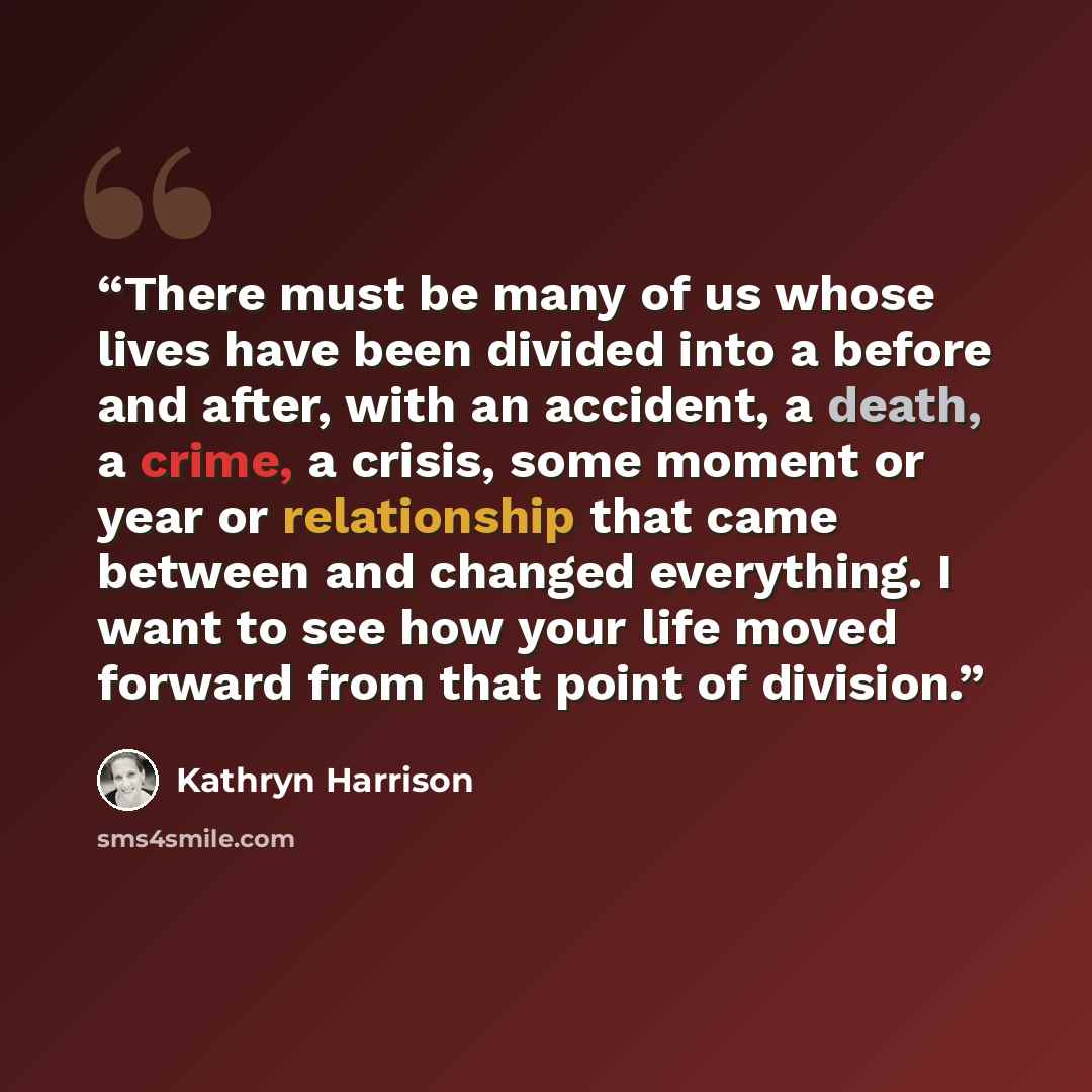 “There must be many of us whose lives have been divided into a before and after, with an accident, a death, a crime, a crisis, some moment or year or relationship that came between and changed everything. I want to see how your life moved forward from that point of division.” quote by Kathryn Harrison