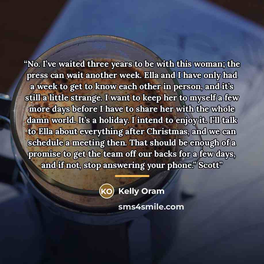 “No. I’ve waited three years to be with this woman; the press can wait another week. Ella and I have only had a week to get to know each other in person, and it’s still a little strange. I want to keep her to myself a few more days before I have to share her with the whole damn world. It’s a…” quote by Kelly Oram
