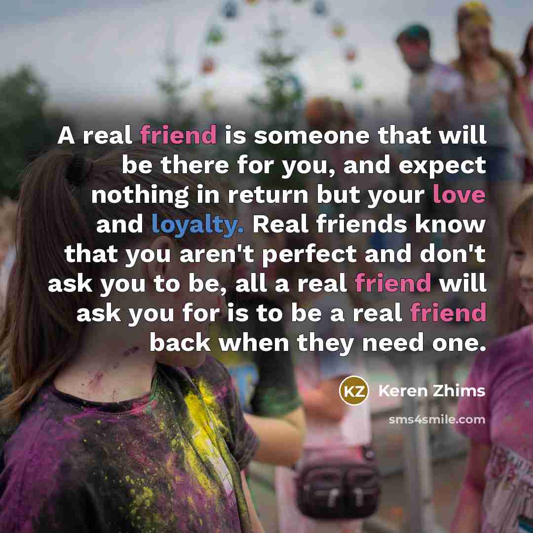 “A real friend is someone that will be there for you, and expect nothing in return but your love and loyalty. Real friends know that you aren't perfect and don't ask you to be, all a real friend will ask you for is to be a real friend back when they need one.” quote by Keren Zhims