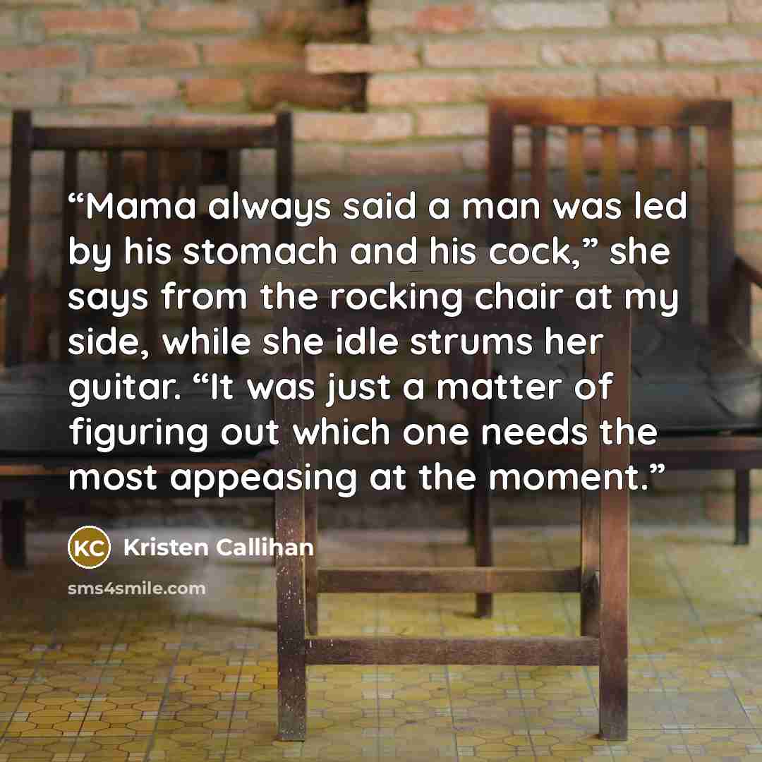 “Mama always said a man was led by his stomach and his cock,” she says from the rocking chair at my side, while she idle strums her guitar. “It was just a matter of figuring out which one needs the most appeasing at the moment.” quote by Kristen Callihan
