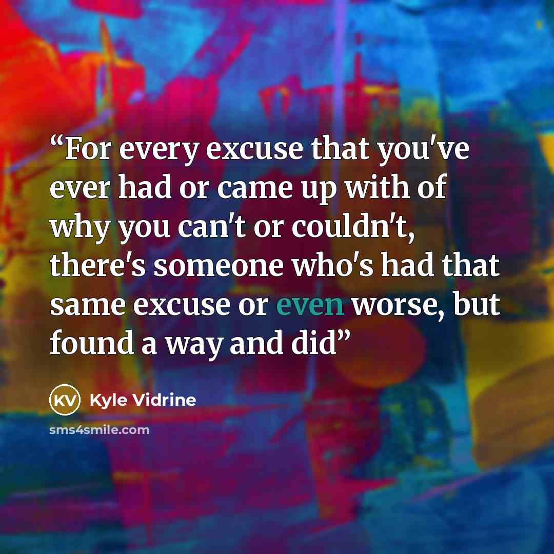 “For every excuse that you've ever had or came up with of why you can't or couldn't, there's someone who's had that same excuse or even worse, but found a way and did” quote by Kyle Vidrine