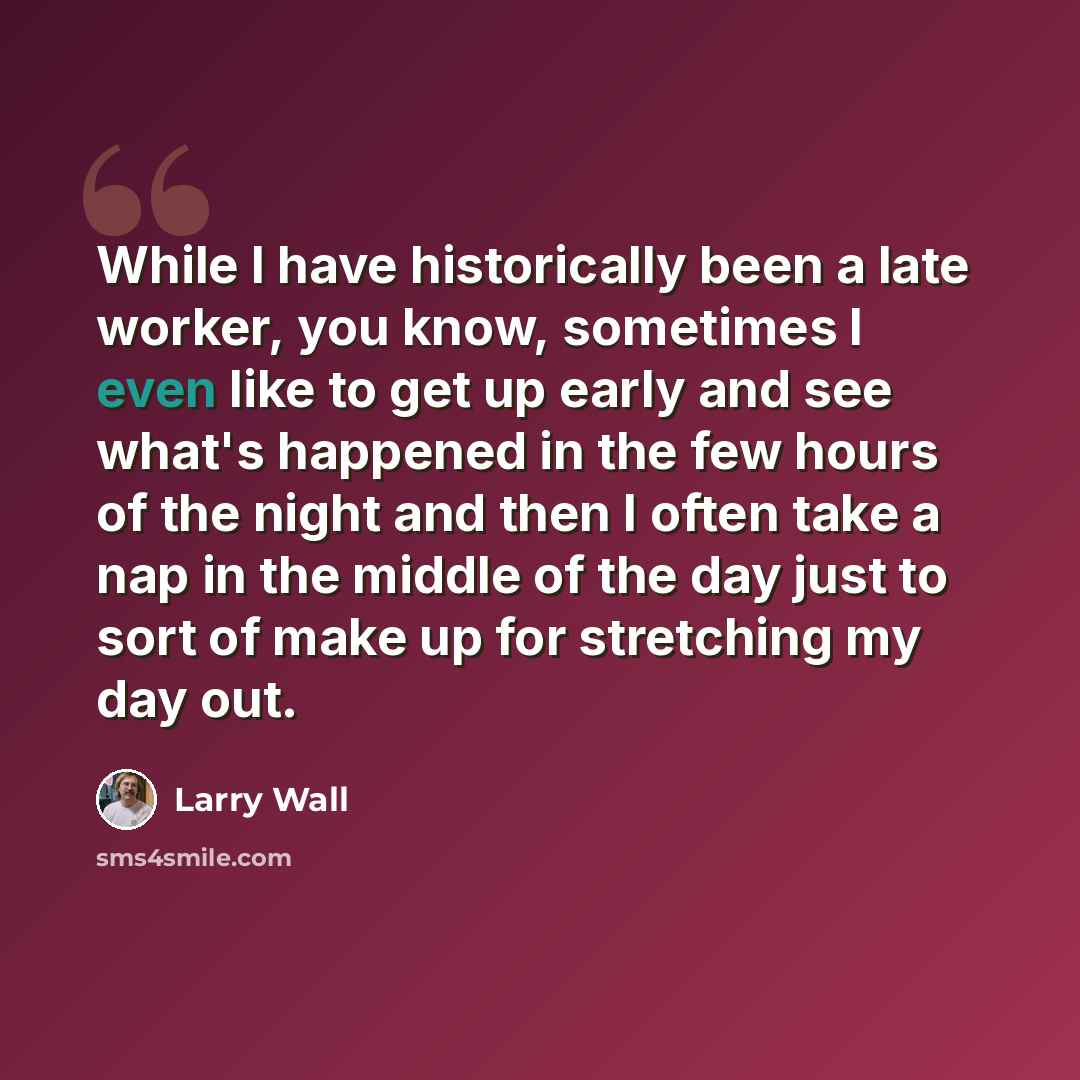 “While I have historically been a late worker, you know, sometimes I even like to get up early and see what's happened in the few hours of the night and then I often take a nap in the middle of the day just to sort of make up for stretching my day out.” quote by Larry Wall