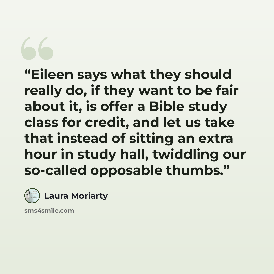 “Eileen says what they should really do, if they want to be fair about it, is offer a Bible study class for credit, and let us take that instead of sitting an extra hour in study hall, twiddling our so-called opposable thumbs.” quote by Laura Moriarty