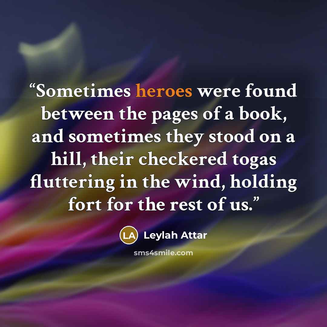 “Sometimes heroes were found between the pages of a book, and sometimes they stood on a hill, their checkered togas fluttering in the wind, holding fort for the rest of us.” quote by Leylah Attar