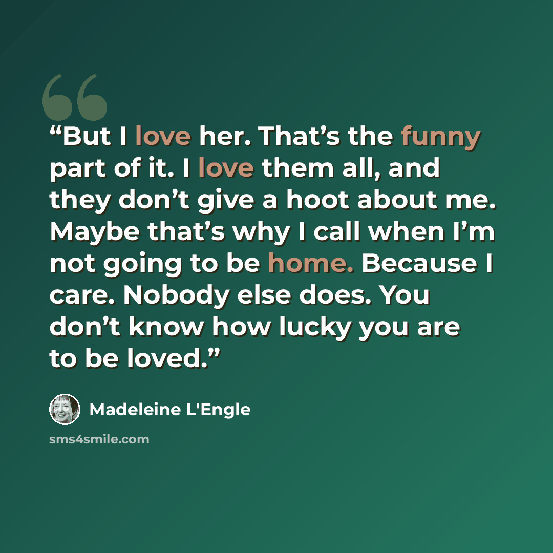 “But I love her. That’s the funny part of it. I love them all, and they don’t give a hoot about me. Maybe that’s why I call when I’m not going to be home. Because I care. Nobody else does. You don’t know how lucky you are to be loved.” quote by Madeleine L'Engle