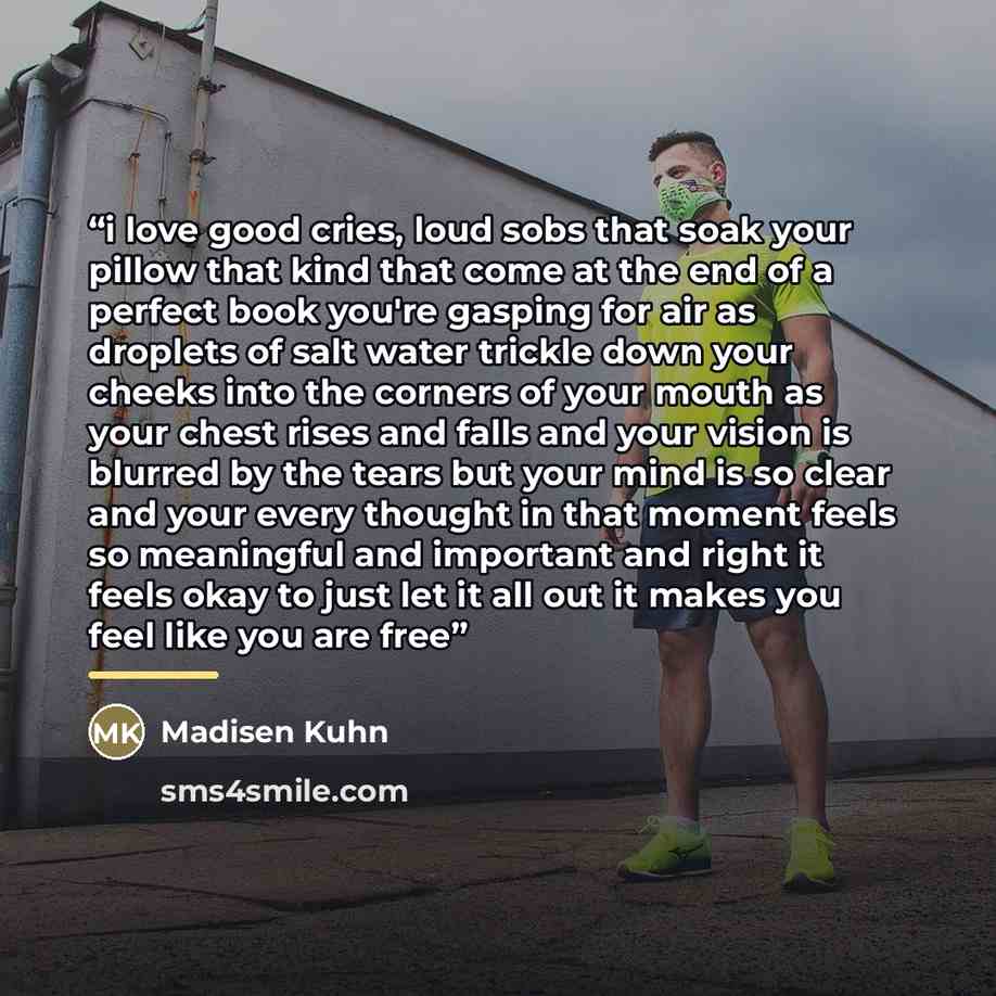 “i love good cries, loud sobs that soak your pillow that kind that come at the end of a perfect book you're gasping for air as droplets of salt water trickle down your cheeks into the corners of your mouth as your chest rises and falls and your vision is blurred by the tears but your mind is so…” quote by Madisen Kuhn