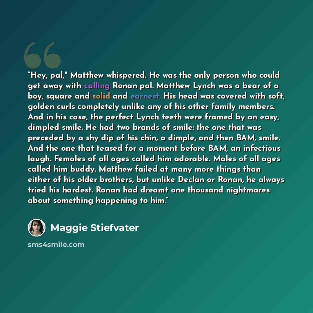 “Hey, pal," Matthew whispered. He was the only person who could get away with calling Ronan pal. Matthew Lynch was a bear of a boy, square and solid and earnest. His head was covered with soft, golden curls completely unlike any of his other family members. And in his case, the perfect Lynch teeth…” quote by Maggie Stiefvater